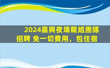 2024嘉興夜場龍姐團隊招聘 免一切費用，包住宿